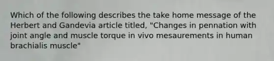 Which of the following describes the take home message of the Herbert and Gandevia article titled, "Changes in pennation with joint angle and muscle torque in vivo mesaurements in human brachialis muscle"