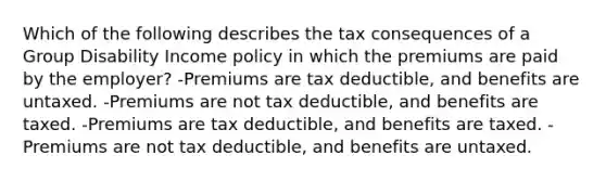 Which of the following describes the tax consequences of a Group Disability Income policy in which the premiums are paid by the employer? -Premiums are tax deductible, and benefits are untaxed. -Premiums are not tax deductible, and benefits are taxed. -Premiums are tax deductible, and benefits are taxed. -Premiums are not tax deductible, and benefits are untaxed.