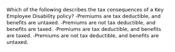 Which of the following describes the tax consequences of a Key Employee Disability policy? -Premiums are tax deductible, and benefits are untaxed. -Premiums are not tax deductible, and benefits are taxed. -Premiums are tax deductible, and benefits are taxed. -Premiums are not tax deductible, and benefits are untaxed.