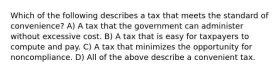 Which of the following describes a tax that meets the standard of convenience? A) A tax that the government can administer without excessive cost. B) A tax that is easy for taxpayers to compute and pay. C) A tax that minimizes the opportunity for noncompliance. D) All of the above describe a convenient tax.