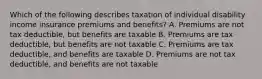 Which of the following describes taxation of individual disability income insurance premiums and benefits? A. Premiums are not tax deductible, but benefits are taxable B. Premiums are tax deductible, but benefits are not taxable C. Premiums are tax deductible, and benefits are taxable D. Premiums are not tax deductible, and benefits are not taxable