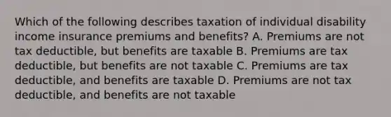 Which of the following describes taxation of individual disability income insurance premiums and benefits? A. Premiums are not tax deductible, but benefits are taxable B. Premiums are tax deductible, but benefits are not taxable C. Premiums are tax deductible, and benefits are taxable D. Premiums are not tax deductible, and benefits are not taxable