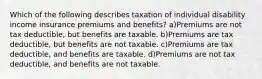 Which of the following describes taxation of individual disability income insurance premiums and benefits? a)Premiums are not tax deductible, but benefits are taxable. b)Premiums are tax deductible, but benefits are not taxable. c)Premiums are tax deductible, and benefits are taxable. d)Premiums are not tax deductible, and benefits are not taxable.