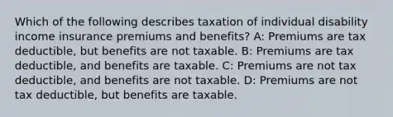 Which of the following describes taxation of individual disability income insurance premiums and benefits? A: Premiums are tax deductible, but benefits are not taxable. B: Premiums are tax deductible, and benefits are taxable. C: Premiums are not tax deductible, and benefits are not taxable. D: Premiums are not tax deductible, but benefits are taxable.