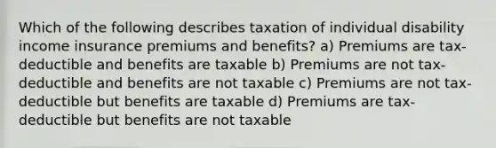 Which of the following describes taxation of individual disability income insurance premiums and benefits? a) Premiums are tax-deductible and benefits are taxable b) Premiums are not tax-deductible and benefits are not taxable c) Premiums are not tax-deductible but benefits are taxable d) Premiums are tax-deductible but benefits are not taxable