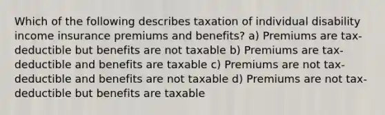 Which of the following describes taxation of individual disability income insurance premiums and benefits? a) Premiums are tax-deductible but benefits are not taxable b) Premiums are tax-deductible and benefits are taxable c) Premiums are not tax-deductible and benefits are not taxable d) Premiums are not tax-deductible but benefits are taxable