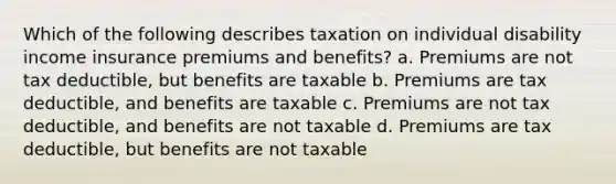 Which of the following describes taxation on individual disability income insurance premiums and benefits? a. Premiums are not tax deductible, but benefits are taxable b. Premiums are tax deductible, and benefits are taxable c. Premiums are not tax deductible, and benefits are not taxable d. Premiums are tax deductible, but benefits are not taxable