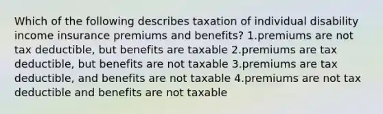 Which of the following describes taxation of individual disability income insurance premiums and benefits? 1.premiums are not tax deductible, but benefits are taxable 2.premiums are tax deductible, but benefits are not taxable 3.premiums are tax deductible, and benefits are not taxable 4.premiums are not tax deductible and benefits are not taxable