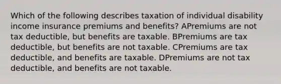 Which of the following describes taxation of individual disability income insurance premiums and benefits? APremiums are not tax deductible, but benefits are taxable. BPremiums are tax deductible, but benefits are not taxable. CPremiums are tax deductible, and benefits are taxable. DPremiums are not tax deductible, and benefits are not taxable.