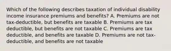 Which of the following describes taxation of individual disability income insurance premiums and benefits? A. Premiums are not tax-deductible, but benefits are taxable B. Premiums are tax deductible, but benefits are not taxable C. Premiums are tax deductible, and benefits are taxable D. Premiums are not tax-deductible, and benefits are not taxable