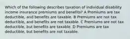 Which of the following describes taxation of individual disability income insurance premiums and benefits? A Premiums are tax deductible, and benefits are taxable. B Premiums are not tax deductible, and benefits are not taxable. C Premiums are not tax deductible, but benefits are taxable. D Premiums are tax deductible, but benefits are not taxable.