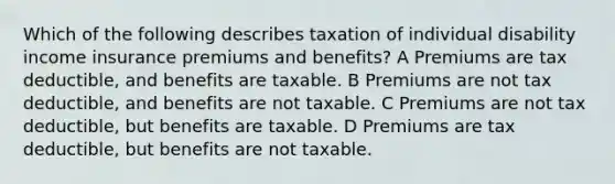 Which of the following describes taxation of individual disability income insurance premiums and benefits? A Premiums are tax deductible, and benefits are taxable. B Premiums are not tax deductible, and benefits are not taxable. C Premiums are not tax deductible, but benefits are taxable. D Premiums are tax deductible, but benefits are not taxable.