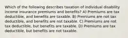 Which of the following describes taxation of individual disability income insurance premiums and benefits? A) Premiums are tax deductible, and benefits are taxable. B) Premiums are not tax deductible, and benefits are not taxable. C) Premiums are not tax deductible, but benefits are taxable. D) Premiums are tax deductible, but benefits are not taxable.