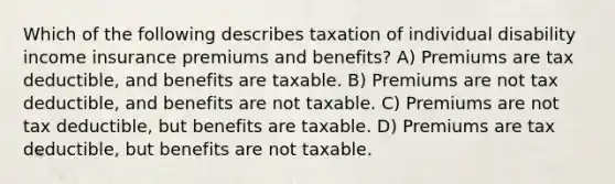 Which of the following describes taxation of individual disability income insurance premiums and benefits? A) Premiums are tax deductible, and benefits are taxable. B) Premiums are not tax deductible, and benefits are not taxable. C) Premiums are not tax deductible, but benefits are taxable. D) Premiums are tax deductible, but benefits are not taxable.