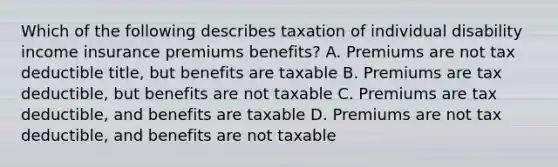 Which of the following describes taxation of individual disability income insurance premiums benefits? A. Premiums are not tax deductible title, but benefits are taxable B. Premiums are tax deductible, but benefits are not taxable C. Premiums are tax deductible, and benefits are taxable D. Premiums are not tax deductible, and benefits are not taxable