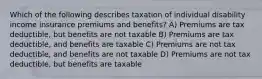 Which of the following describes taxation of individual disability income insurance premiums and benefits? A) Premiums are tax deductible, but benefits are not taxable B) Premiums are tax deductible, and benefits are taxable C) Premiums are not tax deductible, and benefits are not taxable D) Premiums are not tax deductible, but benefits are taxable