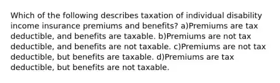 Which of the following describes taxation of individual disability income insurance premiums and benefits? a)Premiums are tax deductible, and benefits are taxable. b)Premiums are not tax deductible, and benefits are not taxable. c)Premiums are not tax deductible, but benefits are taxable. d)Premiums are tax deductible, but benefits are not taxable.