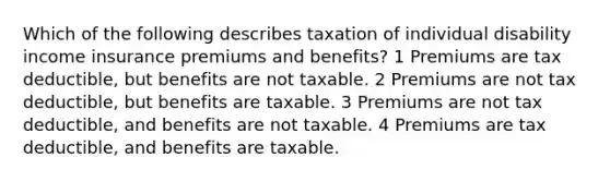 Which of the following describes taxation of individual disability income insurance premiums and benefits? 1 Premiums are tax deductible, but benefits are not taxable. 2 Premiums are not tax deductible, but benefits are taxable. 3 Premiums are not tax deductible, and benefits are not taxable. 4 Premiums are tax deductible, and benefits are taxable.