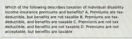 Which of the following describes taxation of individual disability income insurance premiums and benefits? A. Premiums are tax-deductible, but benefits are not taxable B. Premiums are tax-deductible, and benefits are taxable C. Premiums are not tax deductible, and benefits are not taxable D. Premiums are not acceptable, but benefits are taxable