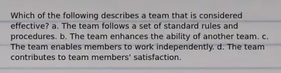 Which of the following describes a team that is considered effective? a. The team follows a set of standard rules and procedures. b. The team enhances the ability of another team. c. The team enables members to work independently. d. The team contributes to team members' satisfaction.