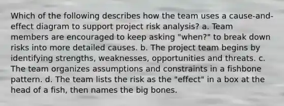 Which of the following describes how the team uses a cause-and-effect diagram to support project risk analysis? a. Team members are encouraged to keep asking "when?" to break down risks into more detailed causes. b. The project team begins by identifying strengths, weaknesses, opportunities and threats. c. The team organizes assumptions and constraints in a fishbone pattern. d. The team lists the risk as the "effect" in a box at the head of a fish, then names the big bones.