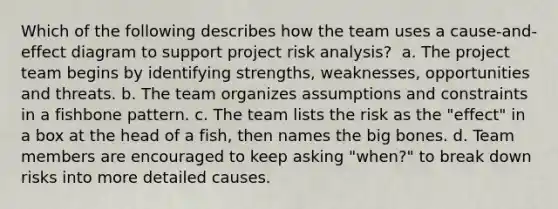 Which of the following describes how the team uses a cause-and-effect diagram to support project risk analysis? ​ a. The project team begins by identifying strengths, weaknesses, opportunities and threats. b. The team organizes assumptions and constraints in a fishbone pattern. c. The team lists the risk as the "effect" in a box at the head of a fish, then names the big bones. d. Team members are encouraged to keep asking "when?" to break down risks into more detailed causes.