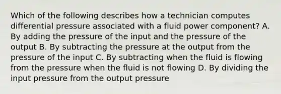 Which of the following describes how a technician computes differential pressure associated with a fluid power component? A. By adding the pressure of the input and the pressure of the output B. By subtracting the pressure at the output from the pressure of the input C. By subtracting when the fluid is flowing from the pressure when the fluid is not flowing D. By dividing the input pressure from the output pressure