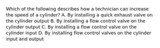 Which of the following describes how a technician can increase the speed of a cylinder? A. By installing a quick exhaust valve on the cylinder output B. By installing a flow control valve on the cylinder output C. By installing a flow control valve on the cylinder input D. By installing flow control valves on the cylinder input and output