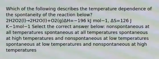 Which of the following describes the temperature dependence of the spontaneity of the reaction below?2H2O2(l)→2H2O(l)+O2(g)ΔH=−196 kJ mol−1, ΔS=126 J K−1mol−1 Select the correct answer below: nonspontaneous at all temperatures spontaneous at all temperatures spontaneous at high temperatures and nonspontaneous at low temperatures spontaneous at low temperatures and nonspontaneous at high temperatures