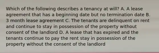 Which of the following describes a tenancy at will? A. A lease agreement that has a beginning date but no termination date B. 3 month lease agreement C. The tenants are delinquent on rent and continue to stay in possession of the property without consent of the landlord D. A lease that has expired and the tenants continue to pay the rent stay in possession of the property without the consent of the landlord