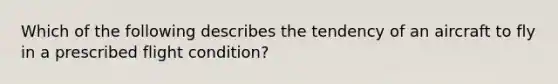 Which of the following describes the tendency of an aircraft to fly in a prescribed flight condition?