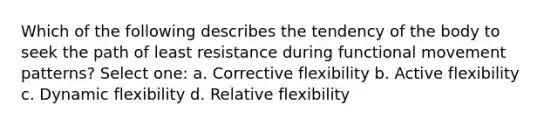 Which of the following describes the tendency of the body to seek the path of least resistance during functional movement patterns? Select one: a. Corrective flexibility b. Active flexibility c. Dynamic flexibility d. Relative flexibility