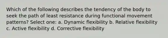 Which of the following describes the tendency of the body to seek the path of least resistance during functional movement patterns? Select one: a. Dynamic flexibility b. Relative flexibility c. Active flexibility d. Corrective flexibility