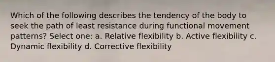 Which of the following describes the tendency of the body to seek the path of least resistance during functional movement patterns? Select one: a. Relative flexibility b. Active flexibility c. Dynamic flexibility d. Corrective flexibility