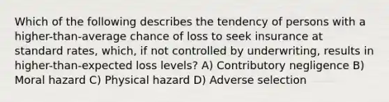 Which of the following describes the tendency of persons with a higher-than-average chance of loss to seek insurance at standard rates, which, if not controlled by underwriting, results in higher-than-expected loss levels? A) Contributory negligence B) Moral hazard C) Physical hazard D) Adverse selection