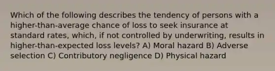 Which of the following describes the tendency of persons with a higher-than-average chance of loss to seek insurance at standard rates, which, if not controlled by underwriting, results in higher-than-expected loss levels? A) Moral hazard B) Adverse selection C) Contributory negligence D) Physical hazard