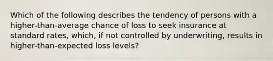 Which of the following describes the tendency of persons with a higher-than-average chance of loss to seek insurance at standard rates, which, if not controlled by underwriting, results in higher-than-expected loss levels?