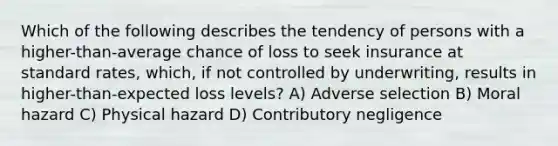 Which of the following describes the tendency of persons with a higher-than-average chance of loss to seek insurance at standard rates, which, if not controlled by underwriting, results in higher-than-expected loss levels? A) Adverse selection B) Moral hazard C) Physical hazard D) Contributory negligence