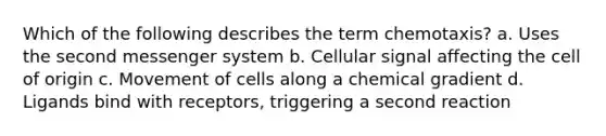 Which of the following describes the term chemotaxis? a. Uses the second messenger system b. Cellular signal affecting the cell of origin c. Movement of cells along a chemical gradient d. Ligands bind with receptors, triggering a second reaction