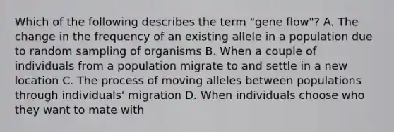 Which of the following describes the term "gene flow"? A. The change in the frequency of an existing allele in a population due to random sampling of organisms B. When a couple of individuals from a population migrate to and settle in a new location C. The process of moving alleles between populations through individuals' migration D. When individuals choose who they want to mate with