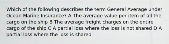 Which of the following describes the term General Average under Ocean Marine Insurance? A The average value per item of all the cargo on the ship B The average freight charges on the entire cargo of the ship C A partial loss where the loss is not shared D A partial loss where the loss is shared