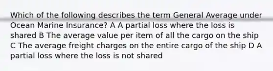 Which of the following describes the term General Average under Ocean Marine Insurance? A A partial loss where the loss is shared B The average value per item of all the cargo on the ship C The average freight charges on the entire cargo of the ship D A partial loss where the loss is not shared