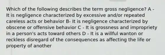 Which of the following describes the term gross negligence? A - It is negligence characterized by excessive and/or repeated careless acts or behavior B- It is negligence characterized by obscene or offensive behavior C - It is grossness and impropriety in a person's acts toward others D - It is a willful wanton or reckless disregard of the consequences as affecting the life or property of another