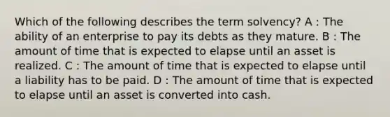 Which of the following describes the term solvency? A : The ability of an enterprise to pay its debts as they mature. B : The amount of time that is expected to elapse until an asset is realized. C : The amount of time that is expected to elapse until a liability has to be paid. D : The amount of time that is expected to elapse until an asset is converted into cash.