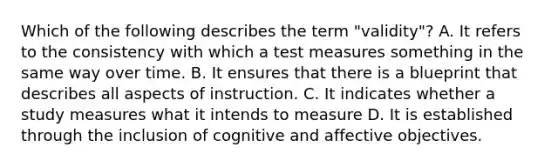 Which of the following describes the term "validity"? A. It refers to the consistency with which a test measures something in the same way over time. B. It ensures that there is a blueprint that describes all aspects of instruction. C. It indicates whether a study measures what it intends to measure D. It is established through the inclusion of cognitive and affective objectives.