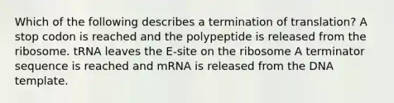 Which of the following describes a termination of translation? A stop codon is reached and the polypeptide is released from the ribosome. tRNA leaves the E-site on the ribosome A terminator sequence is reached and mRNA is released from the DNA template.