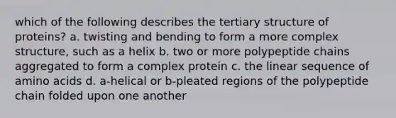 which of the following describes the tertiary structure of proteins? a. twisting and bending to form a more complex structure, such as a helix b. two or more polypeptide chains aggregated to form a complex protein c. the linear sequence of amino acids d. a-helical or b-pleated regions of the polypeptide chain folded upon one another