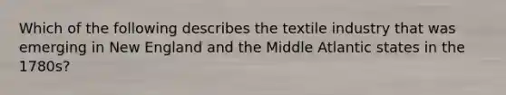 Which of the following describes the textile industry that was emerging in New England and the Middle Atlantic states in the 1780s?