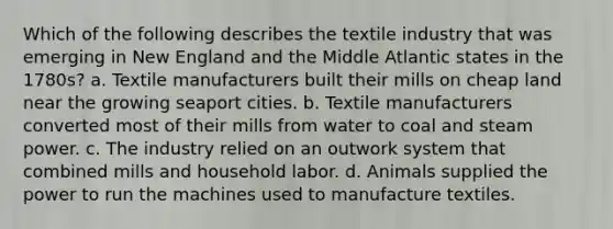 Which of the following describes the textile industry that was emerging in New England and the Middle Atlantic states in the 1780s? a. Textile manufacturers built their mills on cheap land near the growing seaport cities. b. Textile manufacturers converted most of their mills from water to coal and steam power. c. The industry relied on an outwork system that combined mills and household labor. d. Animals supplied the power to run the machines used to manufacture textiles.