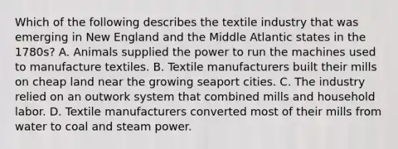 Which of the following describes the textile industry that was emerging in New England and the Middle Atlantic states in the 1780s? A. Animals supplied the power to run the machines used to manufacture textiles. B. Textile manufacturers built their mills on cheap land near the growing seaport cities. C. The industry relied on an outwork system that combined mills and household labor. D. Textile manufacturers converted most of their mills from water to coal and steam power.